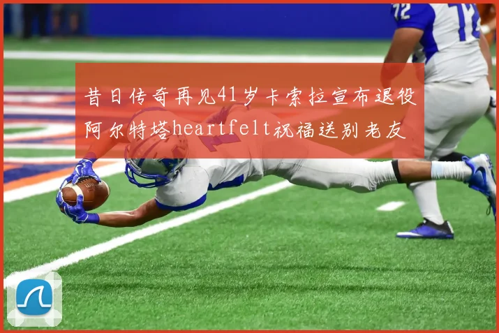 昔日传奇再见41岁卡索拉宣布退役阿尔特塔heartfelt祝福送别老友