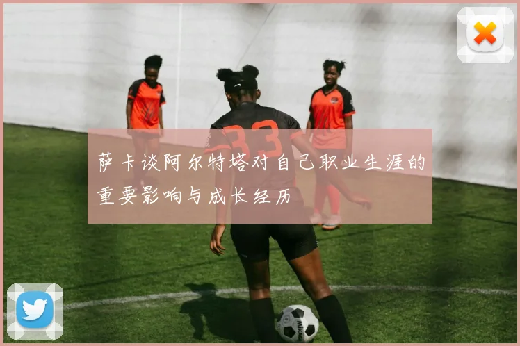萨卡谈阿尔特塔对自己职业生涯的重要影响与成长经历