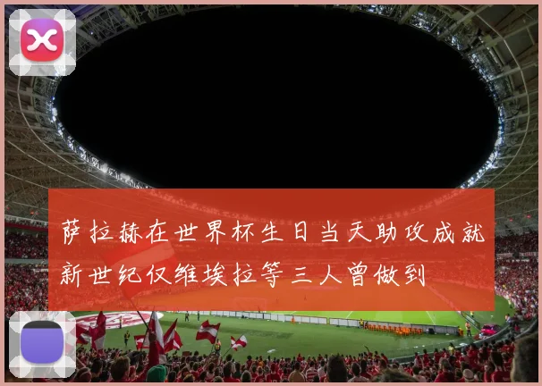 萨拉赫在世界杯生日当天助攻成就新世纪仅维埃拉等三人曾做到