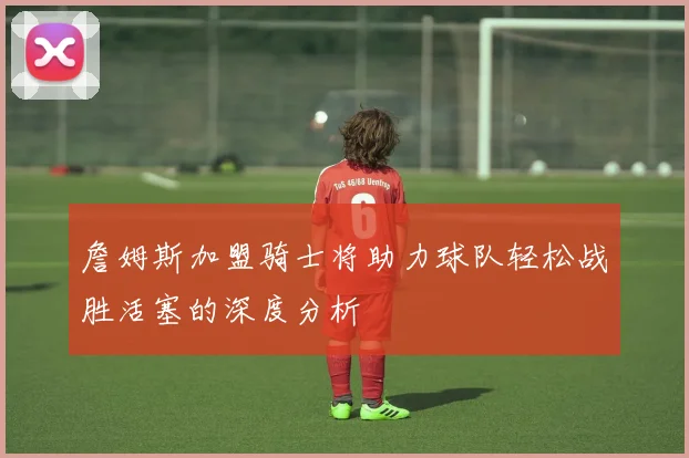詹姆斯加盟骑士将助力球队轻松战胜活塞的深度分析