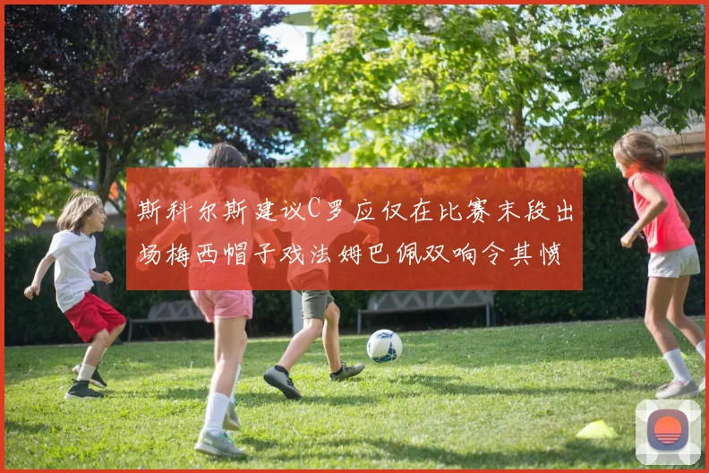 斯科尔斯建议C罗应仅在比赛末段出场梅西帽子戏法姆巴佩双响令其愤怒