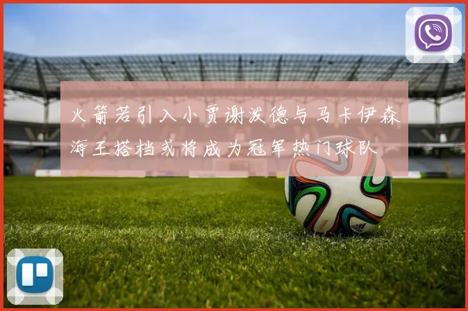 火箭若引入小贾谢泼德与马卡伊森海王搭档或将成为冠军热门球队