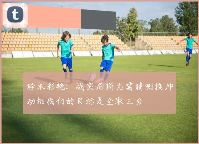 铃木彩艳：战突尼斯无需猜测换帅动机我们的目标是全取三分