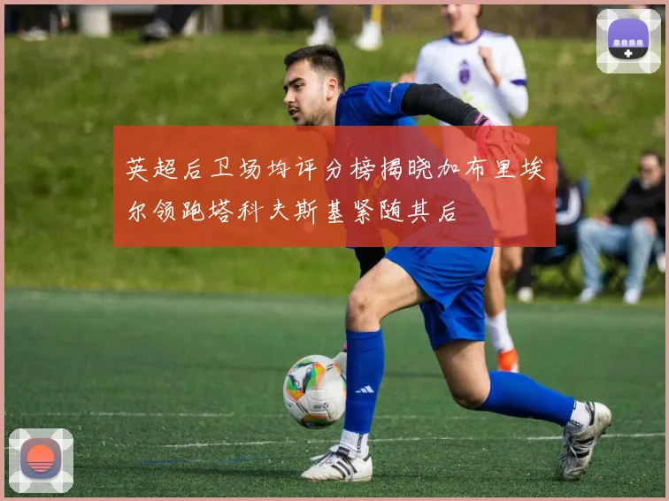 英超后卫场均评分榜揭晓加布里埃尔领跑塔科夫斯基紧随其后