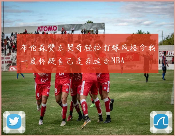布伦森赞东契奇轻松打球风格令我一度怀疑自己是否适合NBA