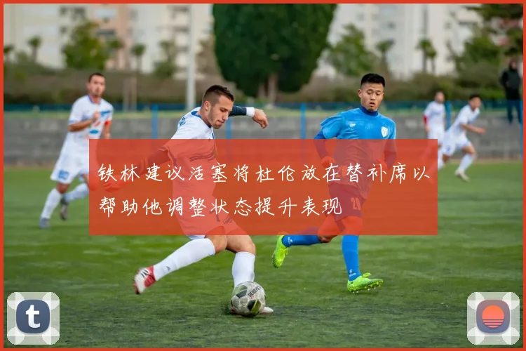 铁林建议活塞将杜伦放在替补席以帮助他调整状态提升表现