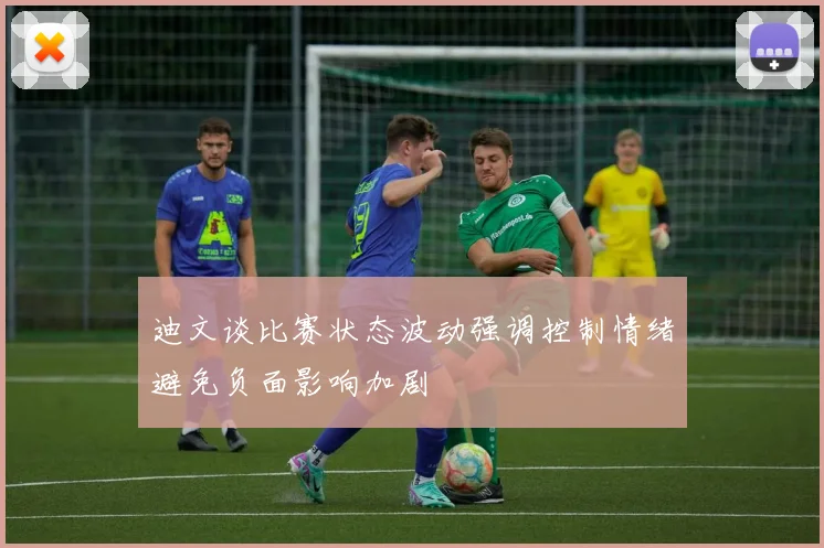 迪文谈比赛状态波动强调控制情绪避免负面影响加剧