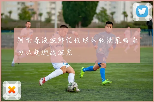 阿伦森谈波帅信任球队轮换策略全力以赴迎战波黑