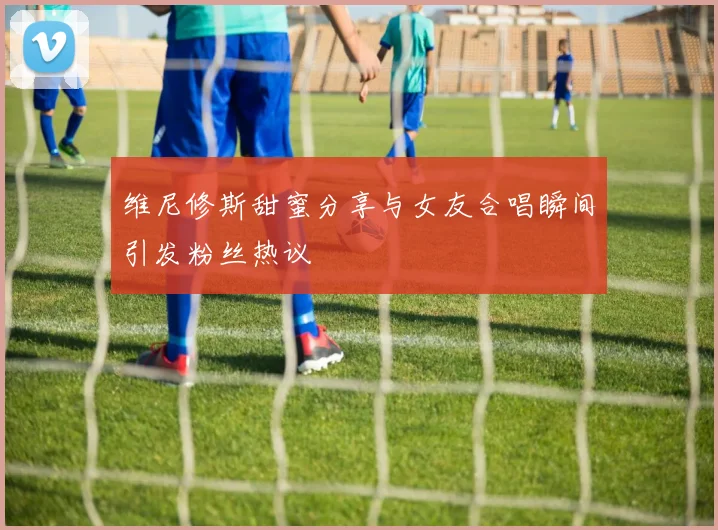 维尼修斯甜蜜分享与女友合唱瞬间引发粉丝热议