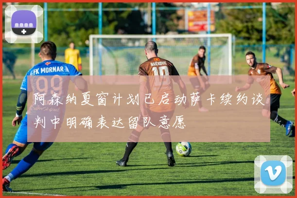 阿森纳夏窗计划已启动萨卡续约谈判中明确表达留队意愿