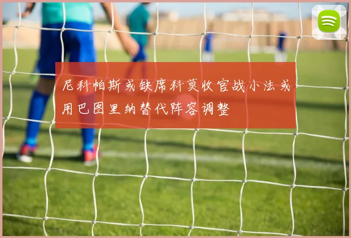 尼科帕斯或缺席科莫收官战小法或用巴图里纳替代阵容调整
