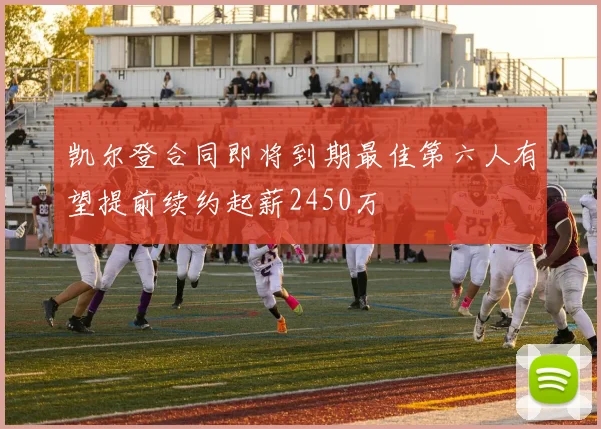 凯尔登合同即将到期最佳第六人有望提前续约起薪2450万
