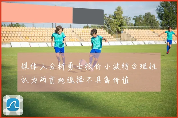 媒体人分析勇士报价小波特合理性认为两首轮选择不具备价值