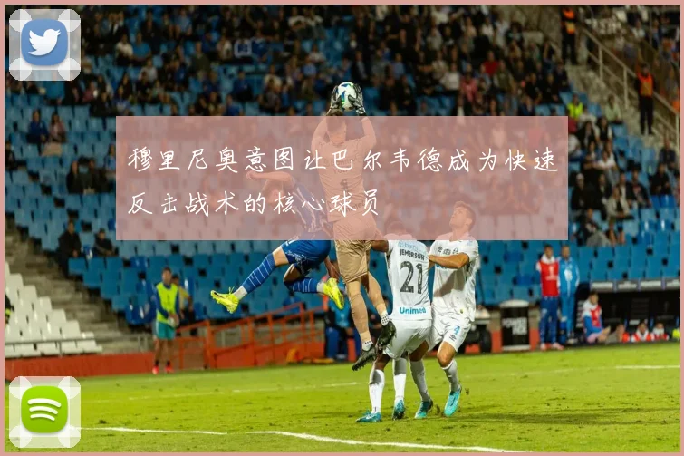 穆里尼奥意图让巴尔韦德成为快速反击战术的核心球员