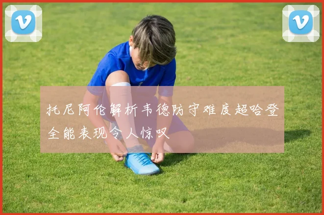托尼阿伦解析韦德防守难度超哈登全能表现令人惊叹