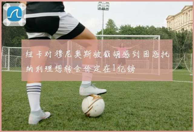 纽卡对穆尼奥斯被截胡感到困惑托纳利理想转会价定在1亿镑