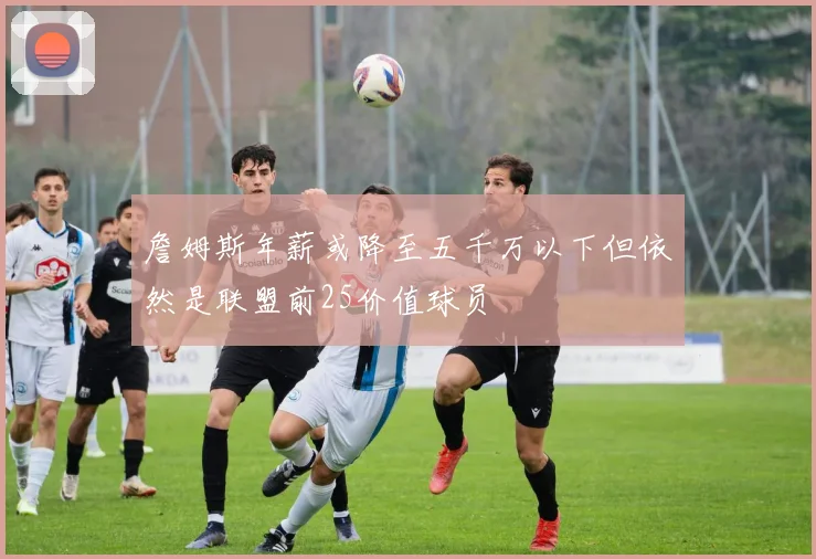 詹姆斯年薪或降至五千万以下但依然是联盟前25价值球员