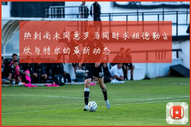热刺尚未同意罗马同时求租德勒古欣与特尔的最新动态