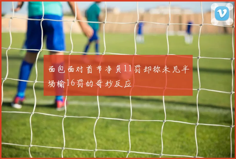 面包面对首节净负11罚却称未见半场输16罚的奇妙反应