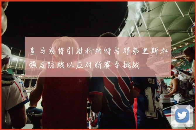 皇马或将引进科纳特与邓弗里斯加强后防线以应对新赛季挑战
