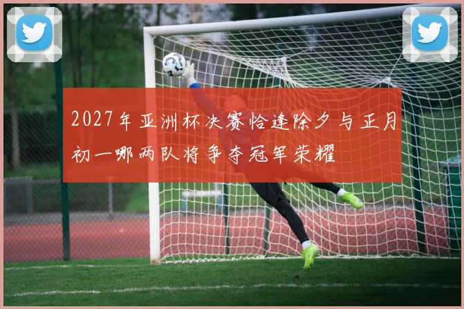 2027年亚洲杯决赛恰逢除夕与正月初一哪两队将争夺冠军荣耀