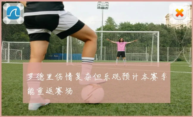 罗德里伤情复杂但乐观预计本赛季能重返赛场